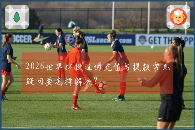 2026世界杯投注的充值与提款常见疑问要怎样解决？